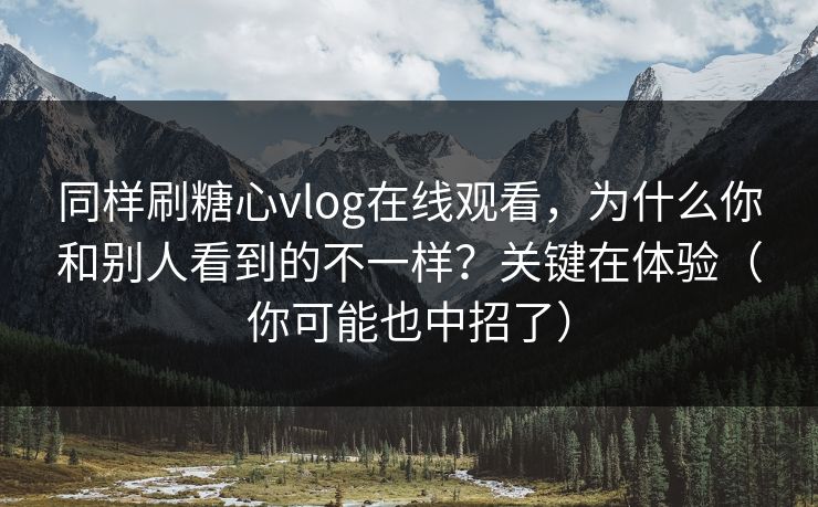 同样刷糖心vlog在线观看，为什么你和别人看到的不一样？关键在体验（你可能也中招了）