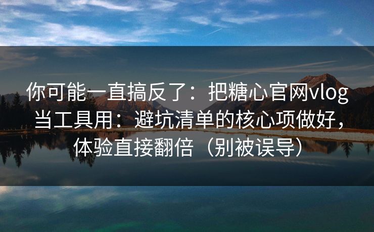 你可能一直搞反了：把糖心官网vlog当工具用：避坑清单的核心项做好，体验直接翻倍（别被误导）